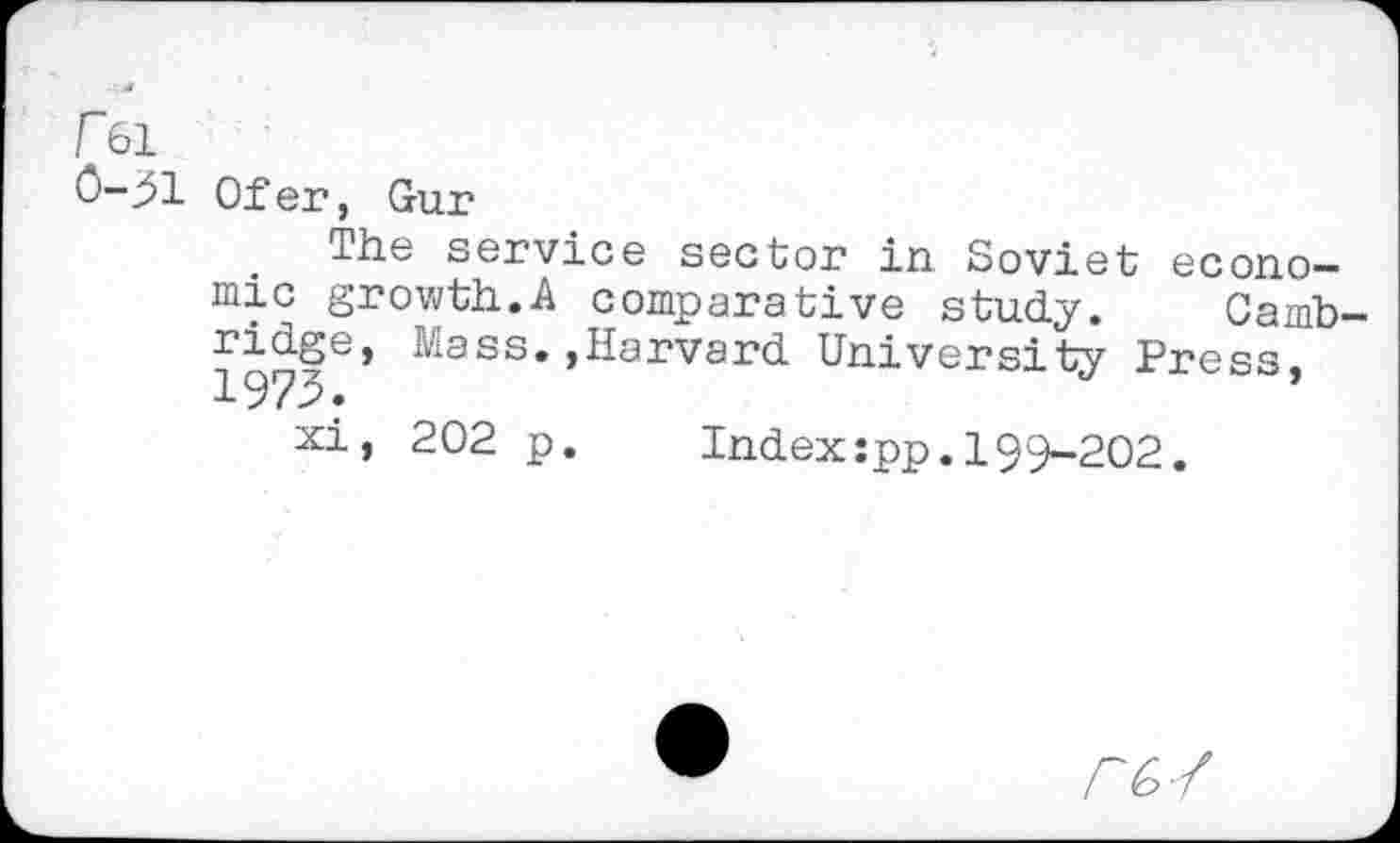 ﻿r&i
0-31 Ofer, Gur
The service sector in Soviet economic growth.A comparative study. Camb-
Mass.,Harvard University Press,
xi, 202 p. Index:pp.199-202.